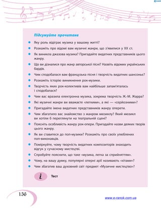 156
Підсумуйте прочитане
zz Яку роль відіграє музика у вашому житті?
zz Розкажіть про відомі вам музичні жанри, що з’явилися у ХХ ст.
zz Як виникла джазова музика? Пригадайте видатних представників цього
жанру.
zz Що ви дізналися про жанр авторської пісні? Назвіть відомих українських
бардів.
zz Чим сподобалася вам французька пісня і творчість видатних шансоньє?
zz Розкажіть історію виникнення рок-музики.
zz Творчість яких рок-колективів вам найбільше запам’яталась
і сподобалася?
zz Чим вас вразила електронна музика, зокрема творчість Ж.-М. Жарра?
zz Які музичні жанри ви вважаєте «легкими», а які — «серйозними»?
zz Пригадайте імена видатних представників жанру оперети.
zz Чим збагатило вас знайомство з жанром мюзиклу? Який мюзикл
ви хотіли б переглянути на театральній сцені?
zz Поясніть особливість жанру рок-опери. Пригадайте назви деяких творів
цього жанру.
zz Як ви ставитеся до поп-музики? Розкажіть про своїх улюблених
поп-виконавців.
zz Поміркуйте, чому творчість видатних композиторів знаходить
відгук у сучасному мистецтві.
zz Спробуйте пояснити, що таке «музика, легка за сприйняттям».
zz Чому, на вашу думку, популярні оперні арії називають «хітами»?
zz Чим збагатив ваш духовний світ предмет «Музичне мистецтво»?
Тест
www.e-ranok.com.ua
 