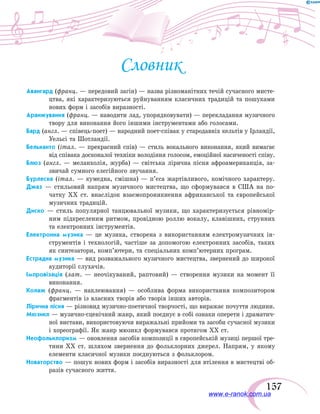 157
Словник
Авангард (франц. — передовий загін) — назва різноманітних течій сучасного мисте-
цтва, які характеризуються руйнуванням класичних традицій та пошуками
нових форм і засобів виразності.
Аранжування (франц. — наводити лад, упорядковувати) — перекладання музичного
твору для виконання його іншими інструментами або голосами.
Бард (англ. — співець-поет) — народний поет-співак у стародавніх кельтів у Ірландії,
Уельсі та Шотландії.
Бельканто (італ. — прекрасний спів) — стиль вокального виконання, який вимагає
від співака досконалої техніки володіння голосом, емоційної насиченості співу.
Блюз (англ. — меланхолія, журба) — світська лірична пісня афроамериканців, за-
звичай сумного елегійного звучання.
Бурлеска (італ. — кумедна, смішна) — п’єса жартівливого, комічного характеру.
Джаз — стильовий напрям музичного мистецтва, що сформувався в США на по-
чатку ХХ ст. внаслідок взаємопроникнення африканської та європейської
музичних традицій.
Диско — стиль популярної танцювальної музики, що характеризується рівномір-
ним підкресленим ритмом, провідною роллю вокалу, клавішних, струнних
та електронних інструментів.
Електронна музика — це музика, створена з використанням електромузичних ін-
струментів і технологій, частіше за допомогою електронних засобів, таких
як синтезатори, комп’ютери, та спеціальних комп’ютерних програм.
Естрадна музика — вид розважального музичного мистецтва, звернений до широкої
аудиторії слухачів.
Імпровізація (лат. — неочікуваний, раптовий) — створення музики на момент її
виконання.
Колаж (франц. — наклеювання) — особлива форма використання композитором
фрагментів із власних творів або творів інших авторів.
Лірична пісня — різновид музично-поетичної творчості, що виражає почуття людини.
Мюзикл — музично-сценічний жанр, який поєднує в собі ознаки оперети і драматич-
ної вистави, використовуючи виражальні прийоми та засоби сучасної музики
і хореографії. Як жанр мюзикл формувався протягом ХХ ст.
Неофольклоризм — оновлення засобів композиції в європейській музиці першої тре-
тини XX ст. шляхом звернення до фольклорних джерел. Напрям, у якому
елементи класичної музики поєднуються з фольклором.
Новаторство — пошук нових форм і засобів виразності для втілення в мистецтві об-
разів сучасного життя.
www.e-ranok.com.ua
 