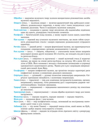 158
Обробка — видозміна музичного твору шляхом використання різноманітних засобів
музичної виразності.
Оперета (італ. — маленька опера) — музично-драматичний твір здебільшого коме-
дійного, розважального характеру, в якому спів і танок поєднуються з роз-
мовними діалогами. Часто її називають музичною комедією.
Полістилістика — поєднання в одному творі несумісних або надзвичайно відмінних
один від одного, різнорідних стилістичних елементів.
Поліфонія — багатоголосий склад музики, у якому окремі голоси мають самостійне
значення.
Поп-музика — окремий вид сучасного музичного мистецтва, що являє собою сукуп-
ність різноманітних стилів і жанрів переважно розважального естрадного
характеру.
Регтайм (англ. — рваний ритм) — напрям фортепіанної музики, що характеризується
складними «перехресними» ритмами акомпанементу і мелодії.
Рок-музика — (англ. — гойдати, гойдатися) — узагальнена назва низки напрямів
популярної музики другої половини XX століття, що походять від рок-н-ролу
та ритм-енд-блюзу.
Рок-н-рол (англ. — гойдатися та крутитися) — новий музичний стиль (і водночас
танець), що виник на основі ритм-енд-блюзу на початку 50-х років XX сто-
ліття в США. Його основами є мелодія з блюзовими інтонаціями в супроводі
одноманітного акцентованого ритму. Термін рок-н-рол запровадив американ-
ський диск-жокей Алан Фрід.
Симфоджаз — напрям симфонічної музики, що органічно поєднує характерні риси
симфонічної музики з елементами джазового виконання.
Спірічуелс (англ. — духовний) — духовні піснеспіви темношкірих американців. Спі-
річуелс притаманні емоційність і колективна імпровізація.
Токата (італ. — торкатися) — твір для клавішних інструментів (клавесина, органа),
витриманий у швидкому, чітко римованому русі з характерною ударною «мо-
лоточкоподібною» технікою виконання.
Традиції (лат. — передавання) — передавання накопиченого досвіду від покоління
до покоління.
Транскрипція (лат. — переписування) — вільна обробка музичного твору для інших
інструментів.
Фольклор (англ. — народна мудрість, народне знання) — народна творчість.
Фолк-рок — поєднання фолк- і рок-музики.
Фуга (лат. — біг) — твір поліфонічного складу, заснований на послідовному повто-
ренні однієї теми в усіх голосах.
Хабанера (ісп. — від назви Гавана) — народний танець-пісня, який виник на Кубі,
пізніше здобув широку популярність в Іспанії.
Шансон (франц. — пісня) — народна чи естрадна пісня ліричного змісту з репертуару
французьких співаків.
www.e-ranok.com.ua
 