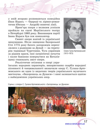 17
у  якій яскраво розвиваються комедійна
(Іван Карась — Одарка) та лірико-роман-
тична (Оксана — Андрій) сюжетні лінії.
Прем’єра опери з великим успіхом
пройшла на сцені Маріїнського театру
в Петербурзі 1863 року. Виконавцем партії
Івана Карася був сам композитор.
Сюжет опери взятий із української
минувшини. Після знищення Запорозької
Січі 1775 року багато запорожців пересе-
лилися з родинами за Дунай — на терито-
рію тодішньої Туреччини. Туга українців
за рідним краєм, їхні патріотичні почуття
і палке бажання повернутися на Батьків-
щину становлять зміст опери.
Реалістичне втілення в  опері укра-
їнських народних характерів, використання скарбів народної
пісенності й  танцювальності визначили оперу С. Гулака-Арте-
мовського як один із видатних творів українського музичного
мистецтва. «Запорожець за Дунаєм» і нині залишається однією
з найвідоміших українських опер.
Сцена з опери С. Гулака-Артемовського «Запорожець за Дунаєм»
Семен Гулак-Артемовський
(1813–1873)
www.e-ranok.com.ua
 