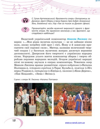 18
С. Гулак-Артемовський. Фрагменти опери «Запорожець за
Дунаєм»: Дует Одарки й Івана Карася; Арія Андрія «Блаженний
день, блаженний час»; Хор «Там за тихим за Дунаєм» (фінал).
Проаналізуйте засоби музичної виразності одного з  фраг-
ментів опери. Які враження викликав у вас фрагмент, що
сподобався найбільше?
Видатний український композитор Микола Лисенко го-
ворив: «...Моя рідна музична культура — це не займане ніким
поле, якому потрібен свій орач і сіяч. Йому я  й  замислив при-
святити свої скромні сили». Митець залишив величезний твор-
чий спадок і у багатьох музичних жанрах досягнув вершини
досконалості. Джерелом його творчості є  українська народна
пісня. Упродовж усього життя композитор збирав і творчо об-
робляв перлини народних мелодій. Згодом українські народні
пісні по-новому звучали в  операх композитора. Тематика опер
Миколи Лисенка вражає розмаїттям: лірико-побутова («Наталка
Полтавка»), історико-героїчна («Тарас Бульба»), комічна («Ніч
перед Різдвом»), сатирична («Енеїда»), казкова («Коза-Дереза»,
«Пан Коцький», «Зима і Весна»).
?
Сцени з опери М. Лисенка «Наталка Полтавка»
www.e-ranok.com.ua
 