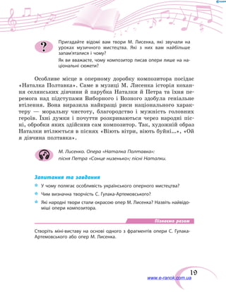 19
Пригадайте відомі вам твори М. Лисенка, які звучали на
уроках музичного мистецтва. Які з них вам найбільше
запам’яталися і чому?
Як ви вважаєте, чому композитор писав опери лише на на-
ціональні сюжети?
Особливе місце в оперному доробку композитора посідає
«Наталка Полтавка». Саме в музиці М. Лисенка історія кохан-
ня селянських дівчини й парубка Наталки й Петра та їхня пе-
ремога над підступами Виборного і Возного здобула геніальне
втілення. Вона виразила найкращі риси національного харак-
теру  — моральну чистоту, благородство і мужність головних
героїв. Їхні думки і почуття розкриваються через народні піс-
ні, обробки яких здійснив сам композитор. Так, художній ­образ
Наталки втілюється в піснях «Віють вітри, віють буйні…», «Ой
я дів­чина полтавка».
М. Лисенко. Опера «Наталка Полтавка»:
пісня Петра «Сонце низенько»; пісні Наталки.
Запитання та завдання
*	 У чому полягає особливість українського оперного мистецтва?
*	 Чим визначна творчість С. Гулака-Артемовського?
*	 Які народні твори стали окрасою опер М. Лисенка? Назвіть найвідо-
міші опери композитора.
Пізнаємо разом
Створіть міні-виставу на основі одного з фрагментів опери С.  Гулака-
Артемовського або опер М. Лисенка.
?
www.e-ranok.com.ua
 