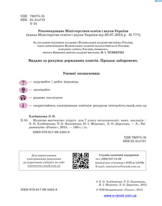 УДК	78(075/3)
ББК	85.31я721
	Х-55
Рекомендовано Міністерством освіти і науки України
(наказ Міністерства освіти і науки України від 20.07.2015 р. № 777)
За загальною редакцією академіка Національної академії мистецтва України,
члена-кореспондента Національної академії педагогічниї наук України,
народного артиста України, професора,
ректора Київської дитячої академії мистецтв, М. І. ЧЕМБЕРЖІ
Видано за рахунок державних коштів. Продаж заборонено.
Хлєбникова Л. О.
Х-55		 Музичне мистецтво: підруч. для 7 класу загальноосвіт. навч. закладів /
Л. О. Хлєбникова, Т. О. Наземнова, Н. І. Міщенко, Л. О. Дорогань. — Х.: Ви-
давництво «Ранок», 2015. — 160 с.: іл.
ISBN 978-617-09-2485-8
УДК 78(075/3)
ББК 85.31я721
ISBN 978-617-09-2485-8	 © ТОВ Видавництво «Ранок», 2015
© Л. О. Хлєбникова, Т. О. Наземнова,
Н. І. Міщенко, Л. О. Дорогань, 2015
? — подумайте і дайте відповідь
— заспівайте
— радимо послухати
— скористайтесь електронним освітнім ресурсом interactive.ranok.com.ua
Умовні позначення:
Для користування
електронними додатками
до підручника увійдіть на сайт
interactive.ranok.com.ua
Служба технічної підтримки:
тел. (098) 037-­54­-68
(понеділок­–п’ятниця з 9:00 до 18:00)
E­-mail: interactive@ranok.com.ua
www.e-ranok.com.ua
 