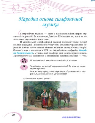 20
Народна основа симфонічної
музики
Симфонічна музика — одна з найважливіших царин му-
зичної творчості. За висловом Дмитра Шостаковича, вона «є во-
лодаркою музичного царства».
В українській симфонічній музиці простежується тісний
зв’язок народної і професійної творчості. Мелодії українських на-
родних пісень часто стають темами великих симфонічних творів.
Одним із них є написана в XIX ст. «Українська симфонія» Михай-
ла Калачевського, музика якої знайома вам із попередніх класів.
Прослідкуйте за розвитком і взаємодією відомих мелодій — тем.
М. Калачевський. «Українська симфонія», II частина.
Чи впізнали ви мелодії народних пісень? Які вони за харак-
тером звучання?
Чи є, на вашу думку, точки перетину в образному змісті тво-
рів М. Калачевського і В. Овчинникова?
?
В. Овчинников. Козак і дівчина
С
www.e-ranok.com.ua
 