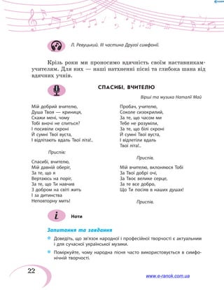 22
Л. Ревуцький. III частина Другої симфонії.
Крізь роки ми проносимо вдячність своїм наставникам-
учителям. Для них — наші натхненні пісні та глибока шана від
вдячних учнів.
СПАСИБІ, ВЧИТЕЛЮ
Вірші та музика Наталії Май
Мій добрий вчителю,
Душа Твоя — криниця,
Скажи мені, чому
Тобі вночі не спиться?
І посивіли скроні
Й сумні Твої вуста,
І відлітають вдаль Твої літа!..
	 Приспів:
Спасибі, вчителю,
Мій давній оберіг,
За те, що я
Вертаюсь на поріг,
За те, що Ти навчив
З добром на світі жить
І за дитинства
Неповторну мить!
Пробач, учителю,
Соколе сизокрилий,
За те, що часом ми
Тебе не розуміли,
За те, що білі скроні
Й сумні Твої вуста,
І відлетіли вдаль
Твої літа!..
	Приспів.
Мій вчителю, вклоняюся Тобі
За Твої добрі очі,
За Твоє велике серце,
За те все добро,
Що Ти посіяв в наших душах!
	 Приспів.
Ноти
Запитання та завдання
*	 Доведіть, що зв’язок народної і професійної творчості є актуальним
і для сучасної української музики.
*	 Поміркуйте, чому народна пісня часто використовується в симфо-
нічній творчості.
www.e-ranok.com.ua
 