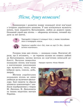 23
Пісне, душу возвелич!
Виникнення і розвиток жанру козацької пісні пов’язані
з  історією українського козацтва. У них оспівуються мужність
воїнів, їхня відданість Батьківщині, любов до рідного краю.
Основний герой цих пісень — оборонець вітчизни, готовий від-
дати за неї життя.
Пригадайте історичні й козацькі пісні, з якими познайоми-
лися в попередніх класах.
Українські народні пісні «Гей, там на горі Січ іде», «Засвіт
встали козаченьки».
Головна тема цих пісень — козацька слава. Поетичні об-
рази, що її втілюють, — це червона калина як символ любові
до Батьківщини, висока могила як пам’ятник воїнській до-
блесті. Загалом символіка
козацьких пісень пов’язана
з поетичними уявленнями
про мужність, силу, міць
(образи орла, сокола, дуба,
явора).
Мотиви українських
козацьких пісень не лише
увійшли до музичного фольк­
лору. Їхні сюжети та образи
цікавили композиторів і зна-
йшли відображення у творах
М. Лисенка, К.  Данькевича
та інших видатних митців
України.
?
В
Народна картина «Козак Мамай»
www.e-ranok.com.ua
 