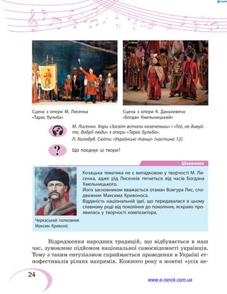 24
М. Лисенко. Хори «Засвіт встали козаченьки» і «Гей, не дивуй-
те, добрії люди» з опери «Тарас Бульба».
Л. Колодуб. Сюїти «Українські танці» (частина 12).
Що поєднує ці твори?
Цікавинка
Козацька тематика не є випадковою у творчості М. Ли-
сенка, адже рід Лисенків тягнеться від часів Богдана
Хмельницького.
Його засновником вважається отаман Вовгура Лис, спо-
движник Максима Кривоноса.
Відданість національній ідеї, що передавалася в цьому
славному роді від покоління до покоління, яскраво про-
явилась у творчості композитора.
Відродження народних традицій, що відбувається в наш
час, зумовлене підйомом національної самосвідомості українців.
Тому з таким ентузіазмом сприймається проведення в Україні ет-
нофестивалів різних напрямів. Кожного року в жовтні «усіх не-
?
Сцена з опери К. Данькевича
«Богдан Хмельницький»
Сцена з опери М. Лисенка
«Тарас Бульба»
www.e-ranok.com.ua
 