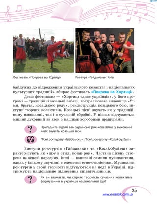 25
байдужих до відродження українського козацтва і національних
культурних традицій» збирає фестиваль «Покрова на Хортиці».
Девіз фестивалю — «Хортиця єднає українців», у його про-
грамі — традиційні козацькі забави, театралізоване видовище «Усі
ми, браття, козацького роду», реконструкція козацького бою, ви-
ступи творчих колективів. Козацькі пісні звучать як у традицій-
ному виконанні, так і в сучасній обробці. У піснях відчувається
міцний духовний зв’язок з нашими хоробрими пращурами.
Пригадайте відомі вам українські рок-колективи, у виконанні
яких звучать козацькі пісні.
Пісні рок-гурту «Гайдамаки». Пісні рок-гурту «Kozak-System».
Виступи рок-гуртів «Гайдамаки» та «Kozak-System» ха-
рактеризують як «шоу в стилі козак-рок». Частина пісень ство-
рена на основі народних, інші — написані самими музикантами,
однак у їхньому звучанні є елементи етно-стилістики. Музиканти
рок-гуртів у своїй творчості відгукуються на події в Україні, під-
тримують національне піднесення співвітчизників.
Як ви вважаєте, чи сприяє творчість сучасних колективів
формуванню в українців національної ідеї?
?
?
Фестиваль «Покрова на Хортиці»	 Рок-гурт «Гайдамаки». Київ
www.e-ranok.com.ua
 