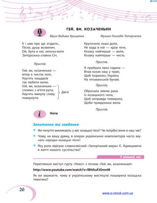 26
ГЕЙ, ВИ, КОЗАЧЕНЬКИ
Вірші Вадима Крищенка	 Музика Геннадія Татарченка
Є і нам про що згадати...
Пісне, душу возвелич.
Ой, була в нас ненька-мати
Запорозька славна Січ.
	Приспів:
Гей, ви, козаченьки —
вітер в чистім полі,
Научіть нащадків
так любити волю.
Гей, ви, козаченьки —
спомин з м’яти-рути,
Научіть минулу славу
повернути.		
Круточола наша доля,
Не вода в ній — кров тече,
Козаку найперше — воля,
Козаку найперше — честь.
	 Приспів.
А прийшла лиха година —
Впав козак наш у траві,
Щоб іскрилась Україна
На гетьманській булаві.
	 Приспів.
Обросила землю рана
Із козацького чола,
Щоб неправда помирала,
Щоби правдонька жила.
	 Приспів.
Ноти
Запитання та завдання
*	 Які почуття викликають у вас козацькі пісні? Чи потрібні вони в наш час?
*	 Чому, на вашу думку, в операх українських композиторів часто зву-
чать народні козацькі пісні?
*	 Яку роль відіграє славнозвісний «Запорізький марш» Є. Адамцевича
в житті нашого суспільства?
У вільний час
Перегляньте виступ гурту «Нексі» з піснею «Гей, ви, козаченьки!»
http://www.youtube.com/watch?v=lBHAuFJOmnM
Як ви вважаєте, чому в українському мистецтві поширена козацька
тематика?
Двічі
www.e-ranok.com.ua
 