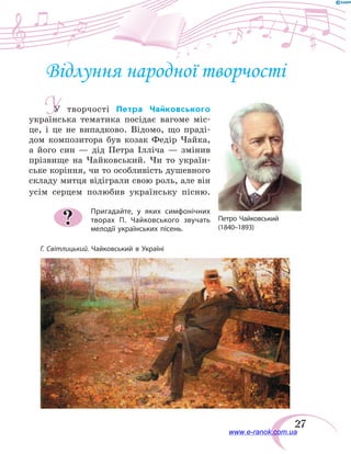 27
Відлуння народної творчості
У творчості Петра Чайковського
українська тематика посідає вагоме міс-
це, і це не випадково. Відомо, що праді-
дом композитора був козак Федір Чайка,
а його син — дід Петра Ілліча  — змінив
прізвище на Чайковський. Чи то україн-
ське коріння, чи то особливість душевного
складу митця відіграли свою роль, але він
усім серцем полюбив українську пісню.
Пригадайте, у яких симфонічних
творах П.  Чайковського звучать
мелодії українських пісень.
?
Г. Світлицький. Чайковський в Україні
У
Петро Чайковський
(1840–1893)	
www.e-ranok.com.ua
 
