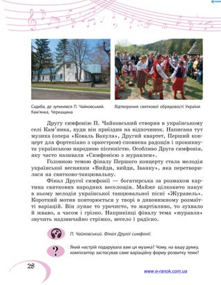 28
Другу симфонію П. Чайковський створив в українському
селі Кам’ян­ка, куди він приїздив на відпочинок. Написана тут
музика (опера «Коваль Вакула», Другий квартет, Перший кон-
церт для фортепіано з оркестром) сповнена радощів і проникну-
та українською народною пісенністю. Особливо Друга симфонія,
яку часто називали «Симфонією з журавлем».
Головною темою фіналу Першого концерту стала мелодія
української веснянки «Вийди, вийди, Іванку», яка перетвори-
лася на святково-танцювальну.
Фінал Другої симфонії — богатирська за розмахом кар-
тина святкових народних веселощів. Майже цілковито панує
в ньому мелодія української танцювальної пісні «Журавель».
Короткий мотив повторюється у творі в дивовижному розмаїт-
ті варіацій. Він лунає то урочисто, то жартівливо, то зухвало
й жваво, а часом і грізно. Наприкінці фіналу тема «журавля»
звучить надзвичайно стрімко, весело і радісно.
П. Чайковський. Фінал Другої симфонії.
Який настрій подарувала вам ця музика? Чому, на вашу думку,
композитор застосував саме варіаційну форму розвитку теми??
Садиба, де зупинявся П. Чайковський.	 Відтворення святкової обрядовості України
Кам’янка, Черкащина
www.e-ranok.com.ua
 