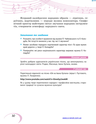30
Яскравий калейдоскоп народних образів — ліричних, ге-
роїчних, жартівливих — передає музика композитора. Симфо-
нічний оркестр майстерно імітує звучання народних інструмен-
тів, створюючи атмосферу народного свята.
Запитання та завдання
*	 Розкажіть про особисті враження від музики П. Чайковського та Л. Коло-
дуба. Які почуття виникли у вас під час її звучання?
*	 Якими засобами передано жартівливий характер пісні «Та орав мужик
край дороги» у творі Л. Колодуба?
*	 Поміркуйте: які риси національного характеру виражає музика Л. Ко­
лодуба?
Пізнаємо разом
Зробіть добірки аудіозаписів українських пісень, що виконувались на
різні календарні свята: Різдво, Масниця, Івана Купала, жнива.
У вільний час
Перегляньте відеокліп на пісню «Ой на Івана Купала» (вірші І. Пустового,
музика Л. Лазаренко).
http://www.youtube.com/watch?v=DmeGyJJwekM
Як у цьому творі переплелися народне і професійне мистецтво, старо-
винні традиції та сучасна музична культура?
www.e-ranok.com.ua
 
