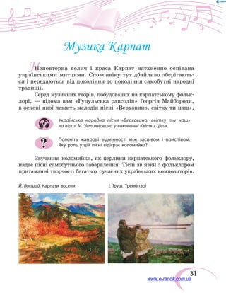 31
Музика Карпат
Неповторна велич і краса Карпат натхненно оспівана
українськими митцями. Споконвіку тут дбайливо зберігають-
ся і передаються від покоління до покоління самобутні народні
традиції.
Серед музичних творів, побудованих на карпатському фольк­
лорі, — відома вам «Гуцульська рапсодія» Георгія Майбороди,
в основі якої лежить мелодія пісні «Верховино, світку ти наш».
Українська народна пісня «Верховино, світку ти наш»
на вірші М. Устияновича у виконанні Квітки Цісик.
Поясніть жанрові відмінності між заспівом і приспівом.
Яку роль у цій пісні відіграє коломийка?
Звучання коломийки, як перлини карпатського фольклору,
надає пісні самобутнього забарвлення. Тісні зв’язки з фольклором
притаманні творчості багатьох сучасних українських композиторів.
?
Й. Бокшай. Карпати восени	 І. Труш. Трембітарі
Н
www.e-ranok.com.ua
 