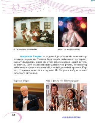 32
Мирослав Скорик — відомий український композитор-
новатор, диригент. Чимало його творів побудовано на карпат-
ському фольклорі, яким він дуже захоплювався і який ретель-
но вивчав. Щоб опанувати його автентичні форми, композитор
здійснював тривалі експедиції у найвіддаленіші куточки Кар-
пат. Народна тематика в музиці М. Скорика набула нового
суча­сного звучання.
П. Оксентович. Коломийка	 Квітка Цісик (1953–1998)
Мирослав Скорик	 Кадр із фільму «Тіні забутих предків»
www.e-ranok.com.ua
 