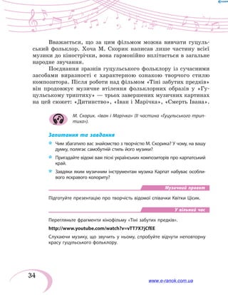 34
Вважається, що за цим фільмом можна вивчати гуцуль-
ський фольклор. Хоча М. Скорик написав лише частину всієї
музики до кінострічки, вона гармонійно вплітається в загальне
народне звучання.
Поєднання зразків гуцульського фольклору із сучасними
засобами виразності є характерною ознакою творчого стилю
композитора. Після роботи над фільмом «Тіні забутих предків»
він продовжує музичне втілення фольклорних образів у «Гу-
цульському триптиху» — трьох завершених музичних картинах
на цей сюжет: «Дитинство», «Іван і Марічка», «Смерть Івана».
М. Скорик. «Іван і Марічка» (II частина «Гуцульського трип-
тиха»).
Запитання та завдання
*	 	Чим збагатило вас знайомство з творчістю М. Скорика? У чому, на вашу
думку, полягає самобутній стиль його музики?
*	 Пригадайте відомі вам пісні українських композиторів про карпатський
край.
*	 Завдяки яким музичним інструментам музика Карпат набуває особли-
вого яскравого колориту?
Музичний проект
Підготуйте презентацію про творчість відомої співачки Квітки Цісик.
У вільний час
Перегляньте фрагменти кінофільму «Тіні забутих предків».
http://www.youtube.com/watch?v=vTT7X7jCfEE
Слухаючи музику, що звучить у ньому, спробуйте відчути неповторну
красу гуцульського фольклору.
www.e-ranok.com.ua
 