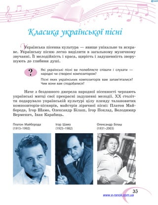35
У
Класика української пісні
Українська пісенна культура — явище унікальне та яскра-
ве. Українську пісню легко виділити в загальному музичному
звучанні. Її мелодійність і краса, щирість і задушевність звору-
шують до глибини душі.
Які українські пісні ви полюбляєте співати і слухати —
народні чи створені композитором?
Пісні яких українських композиторів вам запам’яталися?
Чим вони вам сподобалися?
Наче з бездонного джерела народної пісенності черпають
українські митці свої прекрасні задушевні мелодії. XX століт-
тя подарувало українській культурі цілу плеяду талановитих
композиторів-піснярів, майстрів ліричної пісні: Платон Май-
борода, Ігор Шамо, Олександр Білаш, Ігор Поклад, Володимир
Верменич, Іван Карабиць.
?
Платон Майборода	 Ігор Шамо	 Олександр Білаш
(1913–1992)	 (1925–1982)	(1931–2003)
www.e-ranok.com.ua
 