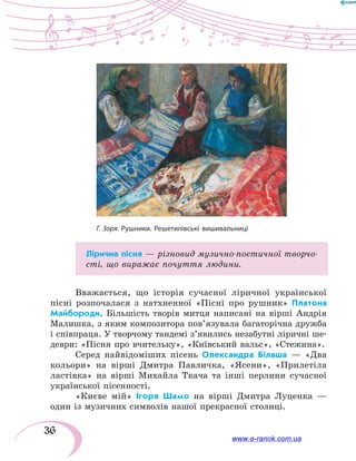 36
Лірична пісня — різновид музично-поетичної твор­чо­
сті, що виражає почуття людини.
Вважається, що історія сучасної ліричної української
пісні розпочалася з натхненної «Пісні про рушник» Платона
Майбороди. Більшість творів митця написані на вірші Андрія
Малишка, з яким композитора пов’язувала багаторічна дружба
і співпраця. У творчому тандемі з’явились незабутні ліричні ше-
деври: «Пісня про вчительку», «Київський вальс», «Стежина».
Серед найвідоміших пісень Олександра Білаша — «Два
кольори» на вірші Дмитра Павличка, «Ясени», «Прилетіла
ластівка» на вірші Михайла Ткача та інші перлини сучасної
української пісенності.
«Києве мій» Ігоря Шамо на вірші Дмитра Луценка —
один із музичних символів нашої прекрасної столиці.
Г. Зоря. Рушники. Решетилівські вишивальниці
www.e-ranok.com.ua
 