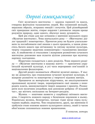 Дорогі семикласники!
Світ музичного мистецтва — царина гармонії та краси,
створена фантазією талановитих людей. Він сповнений мелодій,
виразних образів, яскравих емоцій і почуттів. Цей різнобарвний
світ прикрашає життя, стирає кордони і допомагає людям краще
розуміти природу, одне одного, збагачує нашу духовність.
Цей рік стане для вас останнім у вивченні шкільного курсу
«Музичне мистецтво». Тема навчального року — «Мистецтво: діа-
лог традицій і новаторства». Протягом року ви будете узагальню-
вати та поглиблювати свої знання з цього предмета, а також дізна-
єтесь багато нового про вітчизняну та світову музичні культури,
творчу спадщину видатних композиторів і талановитих виконав-
ців. А знайомство зі стильовим і жанровим розмаїттям сучасного
мистецтва допоможе вам скласти цілісне уявлення про музичну
картину сьогодення.
Підручник складається з двох розділів. Теми першого розді-
лу — «Музичне мистецтво в нашому житті» — присвячені укра-
їнській музичній культурі, в усі часи нерозривно пов’язаній із
національним фольклором.
Другий розділ називається «Новітні музичні явища». У ньо-
му ви дізнаєтесь про становлення сучасної музичної культури, її
жанрове розмаїття та новаторство у творчості відомих митців.
Працюючи за матеріалом підручника, ви аналізуватимете
пропоновані музичні твори, перевірятимете свої знання з попе-
редніх класів, виконуватимете творчі завдання і проекти. Розши-
рити коло музичних уподобань вам допоможе рубрика «У вільний
час», що містить посилання на Інтернет-ресурси.
Музика — коштовне намисто у скарбниці світового мисте-
цтва. І творчість кожного народу є безцінною перлиною в ньому.
Українська музика, безперечно, посідає гідне місце серед куль-
турних надбань людства. Тож сподіваємося, друзі, що вивчення її
здобутків стане основою вашого культурного запасу, який із часом
обов’язково поповниться новими враженнями.
З повагою, автори
www.e-ranok.com.ua
 