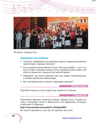 40
Запитання та завдання
*	 	Чи можна стверджувати, що джерелом творчості українських компози-
торів-піснярів є народна пісенність?
*	 Як ви розумієте вислів Миколи Гоголя: «Пісні для України — все: і по-
езія, й історія, і батьківські могили. Хто не пройнявся ними глибоко, той
нічого не дізнається з минулого цієї квітучої країни»?
*	 Поміркуйте, що можна дізнатися про наш народ, познайомившись
із піснями українських композиторів.
*	 Які з них близькі вам за змістом і характером звучання?
Пізнаємо разом
Підготуйте музичну класну годину про творчість В. Івасюка.
У вільний час
Перегляньте фрагмент музичного фільму «Червона Рута. 10 років по-
тому» і послухайте пісню П. Дворського та В. Кудрявцева «Стожари»
у виконанні Н. Яремчука.
http://www.youtube.com/watch?v=cFhXqzy59DU
Які почуття виникають у вас під час звучання цієї пісні?
Фестиваль «Червона Рута»
www.e-ranok.com.ua
 