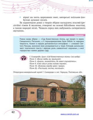 42
yy вірші на честь церковних свят, авторські пса`льми (по-
бутові духовні пісні).
За характером деякі з творів збірки нагадують псалми` (ре-
лігійні гімни й молитви, створені на основі біблійних текстів),
а також народні пісні. Чимало серед них набувають сатиричного
звучання.
Цікавинка
Повна назва збірки — «Сад божественних пісень, що проріс із зерен
Священного Писання», а її першоджерелами були Біблія та народна
творчість. Кожен із віршів доповнюється епіграфом — словами Свя-
того Письма, значення яких розкривається у творі. Епіграф узагальнює
зміст поетичного тексту і відіграє роль символічної «зернини», з якої
«проростає» кожне дерево саду.
Г. Сковорода. Цикл «Сад Божественних пісень» (на вибір):
Пісня 3. «Весна люба, ах, прийшла!»
Пісня 4. «Ангели, знижайтесь, до землі спускайтесь».
Пісня 9. «Свій смисл усяка голова трима».
Пісня 10. «Всякому городу нрав і права».
Пісня 26. «Поспішай, гостю, поспішай».
Літературно-меморіальний музей Г. Сковороди в смт. Чорнухи, Полтавська обл.
www.e-ranok.com.ua
 