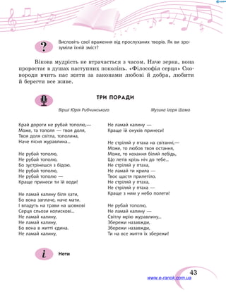 43
Висловіть свої враження від прослуханих творів. Як ви зро-
зуміли їхній зміст?
Вікова мудрість не втрачається з часом. Наче зерна, вона
проростає в душах наступних поколінь. «Філософія серця» Ско-
вороди вчить нас жити за законами любові й добра, любити
й берегти все живе.
ТРИ ПОРАДИ
Вірші Юрія Рибчинського		 Музика Ігоря Шамо
Край дороги не рубай тополю,—
Може, та тополя — твоя доля,
Твоя доля світла, тополина,
Наче пісня журавлина...
Не рубай тополю,
Не рубай тополю,
Бо зустрінешся з бідою.
Не рубай тополю,
Не рубай тополю —
Краще принеси ти їй води!
Не ламай калину біля хати,
Бо вона заплаче, наче мати.
І впадуть на трави на шовкові
Серця сльози колискові...
Не ламай калину,
Не ламай калину,
Бо вона в житті єдина.
Не ламай калину,
Не ламай калину —
Краще їй онуків принеси!
Не стріляй у птаха на світанні,—
Може, то любов твоя остання,
Може, то кохання білий лебідь,
Що летів крізь ніч до тебе...
Не стріляй у птаха,
Не ламай ти крила —
Твоє щастя прилетіло.
Не стріляй у птаха,
Не стріляй у птаха —
Краще з ним у небо полети!
Не рубай тополю,
Не ламай калину —
Світлу мрію журавлину...
Збережи назавжди,
Збережи назавжди,
Ти на все життя їх збережи!
Ноти
?
www.e-ranok.com.ua
 