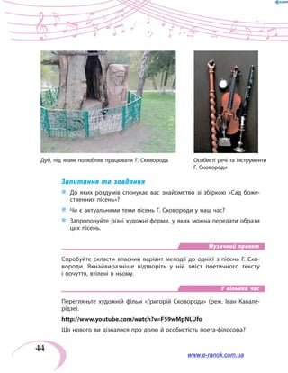 44
Запитання та завдання
*	 	До яких роздумів спонукає вас знайомство зі збіркою «Сад боже-
ственних пісень»?
*	 Чи є актуальними теми пісень Г. Сковороди у наш час?
*	 Запропонуйте різні художні форми, у яких можна передати образи
цих пісень.
Музичний проект
Спробуйте скласти власний варіант мелодії до однієї з пісень Г. Ско-
вороди. Якнайвиразніше відтворіть у ній зміст поетичного тексту
і почуття, втілені в ньому.
У вільний час
Перегляньте художній фільм «Григорій Сковорода» (реж. Іван Кавале-
рідзе).
http://www.youtube.com/watch?v=F59wMpNLUfo
Що нового ви дізналися про долю й особистість поета-філософа?
Дуб, під яким полюбляв працювати Г. Сковорода	 Особисті речі та інструменти
		 Г. Сковороди
www.e-ranok.com.ua
 