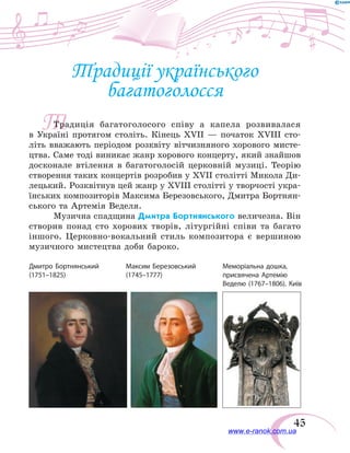 45
Т
Традиції українського
багатоголосся
Традиція багатоголосого співу а капела розвивалася
в  Україні протягом століть. Кінець XVII — початок XVIII сто-
літь вважають періодом розквіту вітчизняного хорового мисте-
цтва. Саме тоді виникає жанр хорового концерту, який знайшов
досконале втілення в багатоголосій церковній музиці. Теорію
створення таких концертів розробив у XVII столітті Микола Ди-
лецький. Розквітнув цей жанр у XVIIІ столітті у творчості укра-
їнських композиторів Максима Березовського, Дмитра Бортнян-
ського та Артемія Веделя.
Музична спадщина Дмитра Бортнянського величезна. Він
створив понад сто хорових творів, літургійні співи та багато
іншого. Церковно-вокальний стиль композитора є вершиною
музичного мистецтва доби бароко.
Дмитро Бортнянський
(1751–1825)
Максим Березовський
(1745–1777)
Меморіальна дошка,
присвячена Артемію
Веделю (1767–1806). Київ
www.e-ranok.com.ua
 