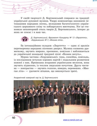 46
У своїй творчості Д.  Бортнянський спирався на традиції
української духовної музики. Твори композитора наповнені ін-
тонаціями народних пісень, мелодіями багатоголосого україн-
ського церковного співу та кобзарського мистецтва. Усе це ста-
новило неповторний стиль творів Д.  Бортнянського, інтерес до
яких не згасає і в наш час.
Д. Бортнянський. Фрагмент Концерту № 13 «Ляргетто»,
«Херувимська» № 7, «Многая літа».
За інтонаційним складом «Ляргетто» — один зі зразків
перетворення народних пісенних джерел. Музика сповнена дра-
матизму, звучить широко, протяжно, повільно і наближається
до української козацької траурної пісні «Козака несуть».
Перша частина «Херувимської» тиха, спокійна, повільна,
із послідовним вступом хорових партій і подальшим розвитком
кожної з них. Пронизана яскравим українським мелосом, вона
звучить піднесено, із теплим людським почуттям. Друга части-
на — контрастна — звучить голосно, швидко, переможно. «Мно-
гая літа» — урочисте вітання, що виконується тричі.
Академічний камерний хор ім. Д. Бортнянського
www.e-ranok.com.ua
 
