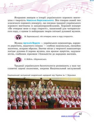 47
Національний заслужений академічний народний хор України ім. Г. Верьовки
Яскравим явищем в історії українського хорового мисте-
цтва є творчість Максима Березовського. Він створив новий тип
класичного хорового концерту, що поєднав традиції українського
хорового мистецтва із західноєвропейськими. Хоровий концерт
«Не отвержи мене в пору старості», написаний для чотириголо-
сого хору, є одним із найкращих творів світової духовної музики.
М. Березовський. «Не отвержи мене в пору старості».
Музика Артемія Веделя — українського композитора, хорово-
го диригента, видатного співака — глибоко національна, емоційно
насичена, яскраво образна. Значне місце у творчості композитора
посідає духовна й хорова музика, яка вражає щирістю, задушев-
ністю, глибоким ліризмом і близькістю до народних наспівів.
А. Ведель. «Херувимська».
Традиції українського багатоголосся розвивають у наш час
славетні хорові колективи, зокрема Національний заслужений
www.e-ranok.com.ua
 
