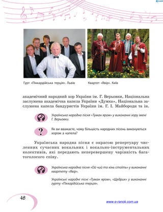 48
академічний народний хор України ім. Г. Верьовки, Національна
заслужена академічна капела України «Думка», Національна за-
служена капела бандуристів України ім. Г. І. Майбороди та ін.
Українська народна пісня «Туман яром» у виконанні хору імені
Г. Верьовки.
Як ви вважаєте, чому більшість народних пісень виконуються
хором а капела?
Українська народна пісня є окрасою репертуару чис-
ленних сучасних вокальних і вокально-інструментальних
колективів, які передають неперевершену чарівність бага-
тоголосого співу.
Українська народна пісня «Ой чий то кінь стоїть» у виконанні
квартету «Явір».
Українські народні пісні «Туман яром», «Щедрик» у виконанні
гурту «Піккардійська терція».
?
Гурт «Піккардійська терція». Львів	 Квартет «Явір». Київ
www.e-ranok.com.ua
 