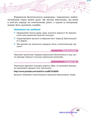 49
Українське багатоголосся заворожує, торкаючись найпо-
таємніших струн нашої душі. Це високе мистецтво, що живе
в  пам’яті народу на генетичному рівні, є одним із неперевер-
шених його духовних скарбів.
Запитання та завдання
*	 Сформулюйте власну думку щодо значення творчості М. Березов-
ського для української музичної культури.
*	 Схарактеризуйте звучання та образний зміст творів Д. Бортнянського
й А. Веделя.
*	 Чим вразило вас виконання народних пісень у багатоголосому зву-
чанні?
Пізнаємо разом
Підготуйте презентації «Традиції українського багатоголосся в наш час»
на прикладі творчості сучасних українських колективів.
У вільний час
Перегляньте фрагмент концерту квартету «Явір» та послухайте виконан-
ня жартівливої народної пісні «Гречаники».
http://www.youtube.com/watch?v=uwBE73C8dDA
Визначте особливості багатоголосого виконання фольклорних творів.
www.e-ranok.com.ua
 