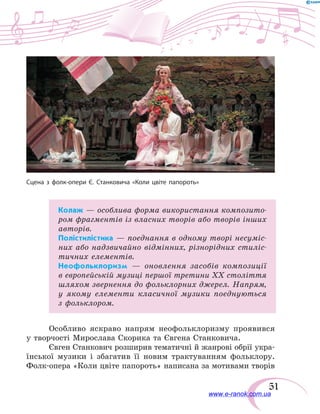 51
Колаж — особлива форма використання композито-
ром фрагментів із власних творів або творів інших
авторів.
Полістилістика — поєднання в одному творі несуміс-
них або надзвичайно відмінних, різнорідних стиліс-
тичних елементів.
Неофольклоризм — оновлення засобів композиції
в європейській музиці першої третини XX століття
шляхом звернення до фольклорних джерел. Напрям,
у якому елементи класичної музики поєднуються
з фольклором.
Особливо яскраво напрям неофольклоризму проявився
у творчості Мирослава Скорика та Євгена Станковича.
Євген Станкович розширив тематичні й жанрові обрії укра-
їнської музики і збагатив її новим трактуванням фольклору.
Фолк-опера «Коли цвіте папороть» написана за мотивами творів
Сцена з фолк-опери Є. Станковича «Коли цвіте папороть»
www.e-ranok.com.ua
 