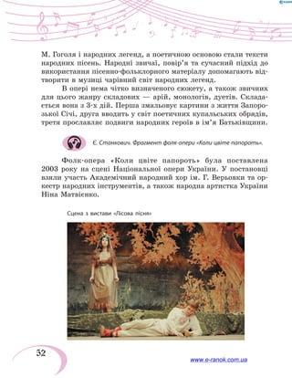 52
М. Гоголя і народних легенд, а поетичною основою стали тексти
народних пісень. Народні звичаї, повір’я та сучасний підхід до
використання пісенно-фольклорного матеріалу допомагають від-
творити в музиці чарівний світ народних легенд.
В опері нема чітко визначеного сюжету, а також звичних
для цього жанру складових — арій, монологів, дуетів. Склада-
ється вона з 3-х дій. Перша змальовує картини з життя Запоро­
зької Січі, друга вводить у світ поетичних купальських обрядів,
третя прославляє подвиги народних героїв в ім’я Батьківщини.
Є. Станкович. Фрагмент фолк-опери «Коли цвіте папороть».
Фолк-опера «Коли цвіте папороть» була поставлена
2003 року на сцені Національної опери України. У постановці
взяли участь Академічний народний хор ім. Г. Верьовки та ор-
кестр народних інструментів, а також народна артистка України
Ніна Матвієнко.
Сцена з вистави «Лісова пісня»
www.e-ranok.com.ua
 