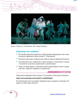 54
Запитання та завдання
*	 Які засоби музичної виразності найяскравіше відтворюють зміст про-
слуханого фрагменту фолк-опери Є. Станковича?
*	 Розкажіть про ваше ставлення до новітніх явищ в українській музиці.
*	 Чим збагатило вас знайомство з фолк-оперою Є. Станковича і взагалі
з творчістю сучасного українського композитора?
*	 Чому, на вашу думку, у виконанні фолк-опери беруть участь народ-
ний хор і оркестр народних інструментів?
У вільний час
Перегляньте фрагмент фолк-опери Є. Станковича «Коли цвіте папороть».
http://www.youtube.com/watch?v=voR2t0UGjcE
Як композитор зміг по-новому передати красу народних святкових об-
рядів на свято Івана Купала?
Сцена з балету Є. Станковича «Ніч перед Різдвом»
www.e-ranok.com.ua
 
