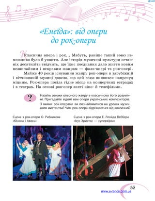 55
«Енеїда»: від опери
до рок-опери
Класична опера і рок... Мабуть, раніше такий союз не-
можливо було б уявити. Але історія музичної культури остан-
ніх десятиліть свідчить, що їхнє поєднання дало життя новим
незвичайним і яскравим жанрам — фолк-опері та рок-опері.
Майже 40 років існування жанру рок-опери в зарубіжній
і вітчизняній музиці довело, що цей союз виявився напрочуд
міцним. Рок-опера посіла гідне місце на концертних естрадах
і в театрах. На основі рок-опер зняті кіно- й телефільми.
Назвіть ознаки оперного жанру в класичному його розумін-
ні. Пригадайте відомі вам опери українських композиторів.
З якими рок-операми ви познайомилися на уроках музич-
ного мистецтва? Чим рок-опера відрізняється від класичної?
?
Сцена з рок-опери О. Рибникова
«Юнона і Авось»
Сцена з рок-опери Е. Ллойда Веббера
«Ісус Христос — суперзірка»
К
www.e-ranok.com.ua
 