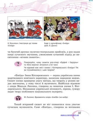 57
чи багатий арсенал музично-театральних прийомів, а рок надав
опері сучасного звучання, уможливив сучасний підхід до ви-
світлення «вічних сюжетів».
Поміркуйте, чому сюжети рок-опер «Орфей і Еврідіка»
та «Біла ворона» актуальні у всі часи.
Чи відомий вам зміст поеми І. Котляревського «Енеїда»? Як
ви познайомилися з цим твором?
«Енеїда» Івана Котляревського — перша українська поема
жартівливого комічного характеру, написана народною мовою.
Сюжет поеми привертає увагу митців, що творять у різних ви-
дах мистецтва, у тому числі й музичного. Найбільш відомою
є  опера Миколи Лисенка, створена за сюжетом поеми І.  Кот-
ляревського. Поєднання української пісенності, лірики, гумору
надає твору особливого національного колориту.
М. Лисенко. Фрагменти опери «Енеїда» (на вибір).
Такий яскравий сюжет не міг опинитися поза увагою
сучасних музикантів. Саме «Енеїда», створена за мотивами
?
А. Базилевич. Ілюстрація до поеми
«Енеїда»
Кадр із мультфільму «Енеїда»
(реж. В. Дахно)
www.e-ranok.com.ua
 
