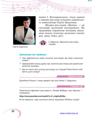 58
поеми І. Котляревського, стала однією
з перших рок-опер сучасного українсько-
го композитора Сергія Бедусенка.
Музика рок-опери «Енеїда» — це
сміливий музичний експеримент. На
традиційну українську мелодику накла-
дено кілька сучасних музичних стилів:
рок, джаз, блюз, реґі.
С. Бедусенко. Фрагмент рок-опери
«Енеїда».
Запитання та завдання
*	 Чим відрізняється мова сучасної рок-опери від мови класичної
опери?
*	 Сформулюйте власну думку про значення рок-опери для української
музичної культури.
*	 Що ви знаєте про сучасну рок-оперу та її творців? Яким бачите май-
бутнє цього жанру?
Пізнаємо разом
Дізнайтеся більше з інших джерел про рок-опери С. Бедусенка.
У вільний час
Перегляньте фрагмент рок-опери Е. Ллойда Веббера «Ісус Христос —
суперзірка».
http://www.youtube.com/watch?v=X_mJgVwQ3Qw
Як ви вважаєте, чому сучасного митця зацікавила біблійна історія?
Сергій Бедусенко
www.e-ranok.com.ua
 