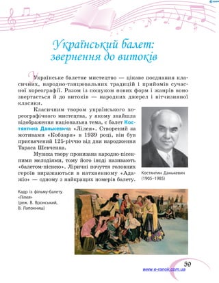 59
Український балет:
звернення до витоків
Українське балетне мистецтво — цікаве поєднання кла-
сичних, народно-танцювальних традицій і прийомів сучас-
ної хореографії. Разом із пошуком нових форм і жанрів воно
звертається й до витоків — народних джерел і вітчизняної
класики.
Класичним твором українського хо-
реографічного мистецтва, у якому знайшла
відображення національна тема, є балет Кос-
тянтина Данькевича «Лілея». Створений за
мотивами «Кобзаря» в  1939  році, він був
присвячений 125-річчю від дня народження
Тараса Шевченка.
Музика твору пронизана народно-пісен-
ними мелодіями, тому його іноді називають
«балетом-піснею». Ліричні почуття головних
героїв виражаються в натхненному «Ада-
жіо» — одному з найкращих номерів балету.
У
Кадр із фільму-балету
«Лілея»
(реж. В. Вронський,
В. Лапокниш)
www.e-ranok.com.ua
 