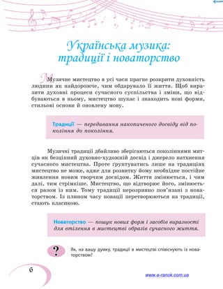 6
М
Українська музика:
традиції і новаторство
Музичне мистецтво в усі часи прагне розкрити духовність
людини як найдорожче, чим обдарувало її життя. Щоб вира-
зити духовні процеси сучасного суспільства і зміни, що від-
буваються в ньому, мистецтво шукає і знаходить нові форми,
стильові основи й оновлену мову.
Традиції — передавання накопиченого досвіду від по-
коління до покоління.
Музичні традиції дбайливо зберігаються поколіннями мит-
ців як безцінний духовно-художній досвід і джерело натхнення
сучасного мистецтва. Проте ґрунтуватись лише на традиціях
мистецтво не може, адже для розвитку йому необхідне постійне
живлення новим творчим досвідом. Життя змінюється, і чим
далі, тим стрімкіше. Мистецтво, що відтворює його, змінюєть-
ся разом із ним. Тому традиції нерозривно пов’язані з нова-
торством. Із плином часу новації перетворюються на традиції,
стають класикою.
Новаторство — пошук нових форм і засобів виразності
для втілення в мистецтві образів сучасного життя.
Як, на вашу думку, традиції в мистецтві співіснують із нова-
торством??
www.e-ranok.com.ua
 