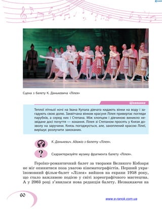60
Цікавинка
Теплої літньої ночі на Івана Купала дівчата кидають вінки на воду і за-
гадують свою долю. Заквітчана вінком красуня Лілея привертає погляди
парубків, а серед них і Степана. Між хлопцем і дівчиною виникло не-
звідане досі почуття — кохання. Лілея зі Степаном просять у Князя до-
зволу на заручини. Князь погоджується, але, захоплений красою Лілеї,
вирішує розлучити закоханих.
К. Данькевич. Адажіо з балету «Лілея».
Схарактеризуйте музику фрагмента балету «Лілея».
Героїко-романтичний балет за творами Великого Кобзаря
не міг опинитися поза увагою кінематографістів. Перший укра-
їномовний фільм-балет «Лілея» вийшов на екрани 1958 року,
що стало важливою подією у світі хореографічного мистецтва.
А у 2003 році з’явилася нова редакція балету. Незважаючи на
?
Сцена з балету К. Данькевича «Лілея»
www.e-ranok.com.ua
 