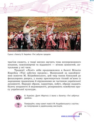 61
трагізм сюжету, у творі високо звучить тема всепереможного
кохання, самопожертви та відданості — вічних цінностей, ак-
туальних у всі часи.
Традиції «Лілеї» ніби продовжилися в балеті Віталія
Кирейка «Тіні забутих предків». Написаний за одноймен-
ною повістю М. Коцюбинського, цей твір також близький до
фольк­лорних джерел, у ньому простежується тісний зв’язок із
народними традиціями й віруваннями як частиною української
духовності. Народні образи, характери, побут, обряди надають
балету яскравості й видовищності, розкривають самобутню кра-
су української культури.
В. Кирейко. Дует Марічки й Івана з балету «Тіні забутих
предків».
Поміркуйте, чому сюжет повісті М. Коцюбинського є настіль-
ки популярним в українському мистецтві.?
Сцена з балету В. Кирейка «Тіні забутих предків»
www.e-ranok.com.ua
 