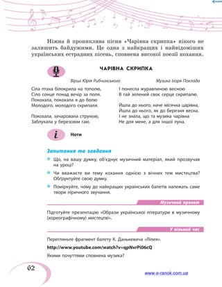 62
Ніжна й прониклива пісня «Чарівна скрипка» нікого не
залишить байдужими. Це одна з найкращих і найвідоміших
українських естрадних пісень, сповнена високої поезії кохання.
ЧАРІВНА СКРИПКА
Вірші Юрія Рибчинського		 Музика Ігоря Поклада
Сіла птаха білокрила на тополю,
Сіло сонце понад вечір за поля.
Покохала, покохала я до болю
Молодого, молодого скрипаля.
Покохала, зачарована струною,
Заблукала у березовім гаю.
І понесла журавлиною весною
В гай зелений своє серце скрипалю.
Йшла до нього, наче місячна царівна,
Йшла до нього, як до березня весна.
І не знала, що та музика чарівна
Не для мене, а для іншої луна.
Ноти
Запитання та завдання
*	 Що, на вашу думку, об’єднує музичний матеріал, який прозвучав
на уроці?
*	 Чи вважаєте ви тему кохання однією з вічних тем мистецтва?
Обґрунтуйте свою думку.
*	 Поміркуйте, чому до найкращих українських балетів належать саме
твори ліричного звучання.
Музичний проект
Підготуйте презентацію «Образи української літератури в музичному
(хореографічному) мистецтві».
У вільний час
Перегляньте фрагмент балету К. Данькевича «Лілея».
http://www.youtube.com/watch?v=qpNvrPi06cQ
Якими почуттями сповнена музика?
www.e-ranok.com.ua
 