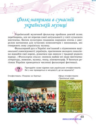 63
Фолк-напрями в сучасній
українській музиці
Український музичний фольклор пройшов довгий шлях
перетворень, але не втратив своєї актуальності у світі сучасного
мистецтва. Багата культурна спадщина народних пісень є дже-
релом натхнення для сучасних композиторів і виконавців, які
створюють нову українську музику.
Фольклорний рух в Україні пов’язаний з піднесенням наці-
ональної самосвідомості українців, прагненням молодого поколін-
ня віднайти свої корені, дізнатися про минуле і традиції рідного
народу. «Фольклорна хвиля» охопила майже всі види мистецтва:
літературу, живопис, музику, театр, кінематограф. У багатьох ре-
гіонах України проводяться численні фольклорні фестивалі.
Пригадайте назви відомих вам українських етнофестивалів.
Які з них проводяться в місцевості, де ви мешкаєте??
Етнофестиваль «Покрова на Хортиці»	 Афіша етнофестивалю
	 «Трипільські зорі»
У
www.e-ranok.com.ua
 