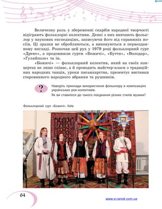 64
Величезну роль у збереженні скарбів народної творчості
відіграють фольклорні колективи. Деякі з них вивчають фольк­
лор у наукових експедиціях, записуючи його від справжніх но-
сіїв. Ці зразки не обробляються, а виконуються в первоздан-
ному вигляді. Розпочав цей рух у 1979 році фольклорний гурт
«Древо», а продовжили гурти «Божичі», «Буття», «Володар»,
«Гуляйполе» та ін.
«Божичі» — фольклорний колектив, який на своїх кон-
цертах не лише співає, а й проводить майстер-класи з традицій-
них народних танців, уроки писанкарства, презентує виставки
старовинного народного вбрання та рушників.
Наведіть приклади використання фольклору в композиціях
українських рок-колективів.
Як ви ставитеся до такого поєднання різних стилів музики?
?
Фольклорний гурт «Божичі». Київ
www.e-ranok.com.ua
 
