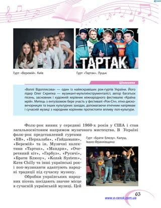 65
Цікавинка
«Воплі Відоплясова» — один із найяскравіших рок-гуртів України. Його
лідер Олег Скрипка — музикант-мультиінструменталіст, автор багатьох
пісень, засновник і художній керівник міжнародного фестивалю «Країна
мрій». Митець з ентузіазмом бере участь у фестивалі «Рок-Січ», етно-диско-
вечорницях та інших культурних заходах, допомагаючи етнічним напрямам
і сучасній музиці з народним корінням протистояти впливу поп-культури.
Фолк-рок виник у  середині 1960-х років у  США і  став
загальносвітовим напрямом музичного мистецтва. В   Україні
фолк-рок представлений гуртами
«ВВ», «Перкалаба», «Гайдамаки»,
«Веремій» та ін. Музичні колек-
тиви «Тартак», «Мандри», «Оче-
ретяний кіт», «Гарбуз», «Русичі»,
«Брати Блюзу», «Kozak System»,
Кaтя Chilly та інші українські рок-
і поп-музиканти адаптують народ-
ні традиції під сучасну музику.
Обробки українських народ-
них пісень посідають значне місце
в сучасній українській музиці. Цей
Гурт «Веремій». Київ Гурт «Тартак». Луцьк
Гурт «Брати Блюзу». Калуш,
Івано-Франківщина
www.e-ranok.com.ua
 