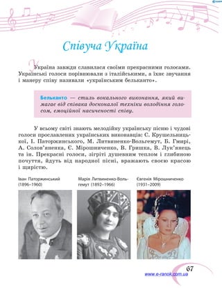 67
Співуча Україна
Україна завжди славилася своїми прекрасними голосами.
Українські голоси порівнювали з італійськими, а їхнє звучання
і манеру співу називали «українським бельканто».
Бельканто — стиль вокального виконання, який ви-
магає від співака досконалої техніки володіння голо-
сом, емоційної насиченості співу.
У всьому світі знають мелодійну українську пісню і чудові
голоси прославлених українських виконавців: С. Крушельниць-
кої, І. Паторжинського, М. Литвиненко-Вольгемут, Б. Гмирі,
А.  Солов’яненка, Є. Мірошниченко, В. Гришка, В.  Лук’янець
та ін. Прекрасні голоси, зігріті душевним теплом і глибиною
почуття, йдуть від народної пісні, вражають своєю красою
і щирістю.
Іван Паторжинський	 Марія Литвиненко-Воль-	 Євгенія Мірошниченко
(1896–1960)	 гемут (1892–1966)	 (1931–2009)
У
www.e-ranok.com.ua
 