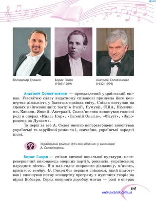 69
Анатолій Солов’яненко — прославлений український спі-
вак. Усесвітню славу видатному співакові принесла його кон-
цертна діяльність у багатьох країнах світу. Співак виступав на
сценах найголовніших театрів Італії, Румунії, США, Німеччи-
ни, Канади, Японії, Австралії. Солов’яненко виконував головні
ролі в операх «Князь Ігор», «Євгеній Онєгін», «Фауст», «Запо-
рожець за Дунаєм».
Та перш за все А. Солов’я­ненко неперевершено виконував
українські та зарубіжні романси і, звичайно, українські народні
пісні.
Український романс «Ніч яка місячна» у виконанні
А. Солов’яненка.
Борис Гмиря — співак високої вокальної культури, непе-
ревершений виконавець оперних партій, романсів, українських
народних пісень. Він мав голос широкого діапазону, м’якого,
красивого тембру. Б. Гмиря був першим співаком, який підготу-
вав і виконував повну концертну програму з музичних творів на
вірші Кобзаря. Серед оперного доробку митця — ролі в операх
Володимир Гришко	 Борис Гмиря	 Анатолій Солов’яненко
	 (1903–1969)	(1932–1999)
www.e-ranok.com.ua
 