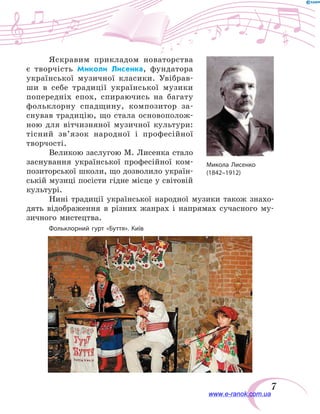 7
Яскравим прикладом новаторства
є  творчість Миколи Лисенка, фундатора
української музичної класики. Увібрав-
ши в себе традиції української музики
попередніх епох, спираючись на багату
фольклорну спадщину, композитор за-
снував традицію, що стала основополож-
ною для вітчизняної музичної культури:
тісний зв’язок народної і професійної
творчості.
Великою заслугою М. Лисенка стало
заснування української професійної ком-
позиторської школи, що дозволило україн-
ській музиці посісти гідне місце у світовій
культурі.
Нині традиції української народної музики також знахо-
дять відображення в  різних жанрах і напрямах сучасного му-
зичного мистецтва.
Микола Лисенко
(1842–1912)
Фольклорний гурт «Буття». Київ
www.e-ranok.com.ua
 