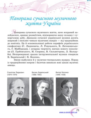 71
Панорама сучасного музичного
життя України
Панорама сучасного музичного життя, наче яскравий ка-
лейдоскоп, вражає розмаїттям, відтворюючи нашу складну і су-
перечливу добу. Діапазон сучасної української музики досить
широкий і охоплює чимало музичних жанрів — від традиційних
до новітніх. Це й основоположні роботи корифеїв українського
симфонізму (С.  Людкевича, Л. Ревуцького, Б. Лятошинсько-
го, Г. Майбороди), і яскрава творчість митців нового поколін-
ня (Л.  Грабовського, М. Скорика, В. Сильвестрова, Л.  Колоду-
ба). Неперевершені зразки інструментальної музики створили
В. Барвінський і В. Косенко.
Зміни відбулися й у музично-театральних жанрах. Поряд
із традиційними оперою і балетом виникли нові цікаві музичні
явища.
Станіслав Людкевич	 Василь Барвінський	 Віктор Косенко
(1879–1979)	 (1888–1963)	(1896–1938)
П
www.e-ranok.com.ua
 