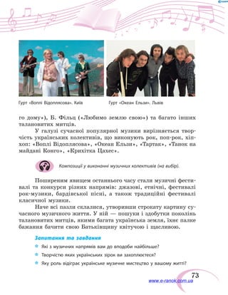 73
го дому»), Б. Фільц («Любимо землю свою») та багато інших
талановитих митців.
У галузі сучасної популярної музики вирізняється твор-
чість українських колективів, що виконують рок, поп-рок, хіп-
хоп: «Воплі Відоплясова», «Океан Ельзи», «Тартак», «Танок на
майдані Конго», «Крихітка Цахес».
Композиції у виконанні музичних колективів (на вибір).
Поширеним явищем останнього часу стали музичні фести-
валі та конкурси різних напрямів: джазові, етнічні, фестивалі
рок-музики, бардівської пісні, а також традиційні фестивалі
класичної музики.
Наче всі пазли склалися, утворивши строкату картину су-
часного музичного життя. У ній — пошуки і здобутки поколінь
талановитих митців, якими багата українська земля, їхнє палке
бажання бачити свою Батьківщину квітучою і щасливою.
Запитання та завдання
*	 Які з музичних напрямів вам до вподоби найбільше?
*	 Творчістю яких українських зірок ви захоплюєтеся?
*	 Яку роль відіграє українське музичне мистецтво у вашому житті?
Гурт «Воплі Відоплясова». Київ Гурт «Океан Ельзи». Львів
www.e-ranok.com.ua
 